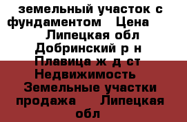 земельный участок с фундаментом › Цена ­ 500 - Липецкая обл., Добринский р-н, Плавица ж/д ст. Недвижимость » Земельные участки продажа   . Липецкая обл.